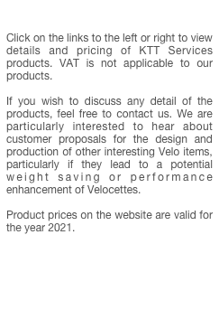

Click on the links to the left or right to view details and pricing of KTT Services products. VAT is not applicable to our products.

If you wish to discuss any detail of the products, feel free to contact us. We are particularly interested to hear about customer proposals for the design and production of other interesting Velo items, particularly if they lead to a potential weight saving or performance enhancement of Velocettes.

Product prices on the website are valid for the year 2021.